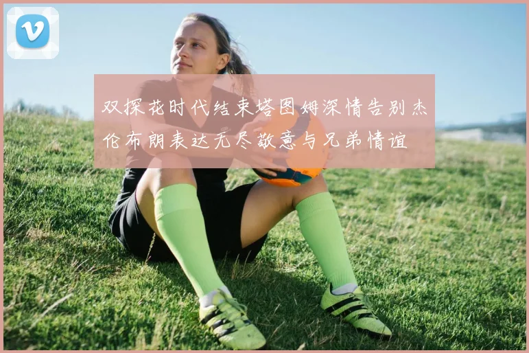 双探花时代结束塔图姆深情告别杰伦布朗表达无尽敬意与兄弟情谊