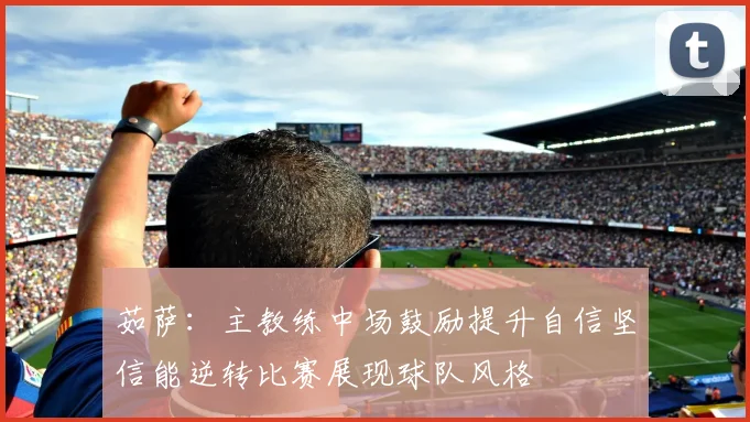 茹萨：主教练中场鼓励提升自信坚信能逆转比赛展现球队风格