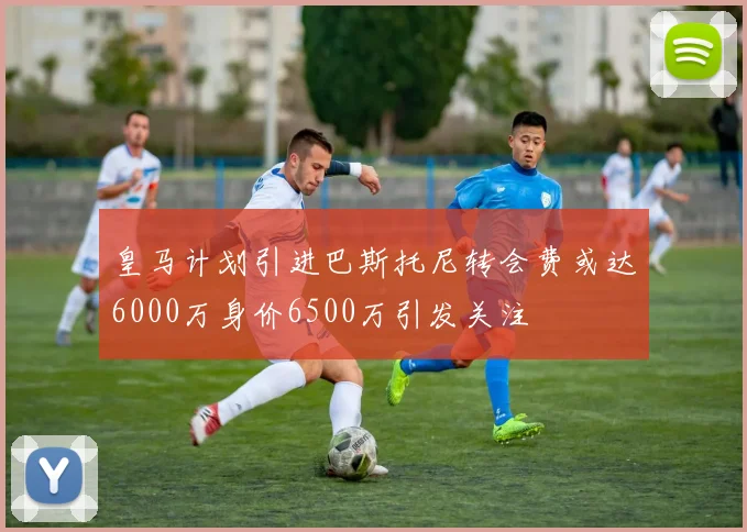 皇马计划引进巴斯托尼转会费或达6000万身价6500万引发关注