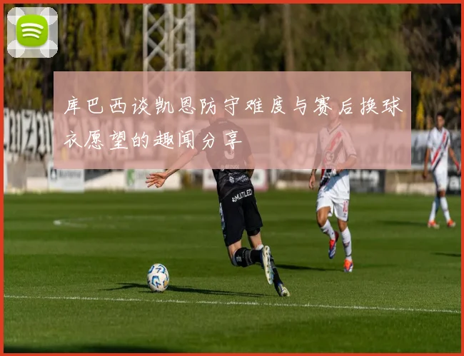 库巴西谈凯恩防守难度与赛后换球衣愿望的趣闻分享