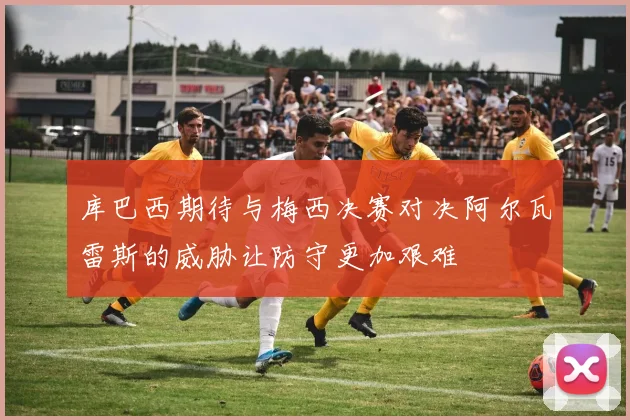 库巴西期待与梅西决赛对决阿尔瓦雷斯的威胁让防守更加艰难