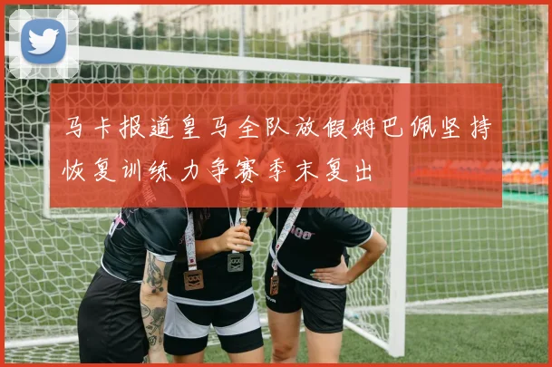 马卡报道皇马全队放假姆巴佩坚持恢复训练力争赛季末复出