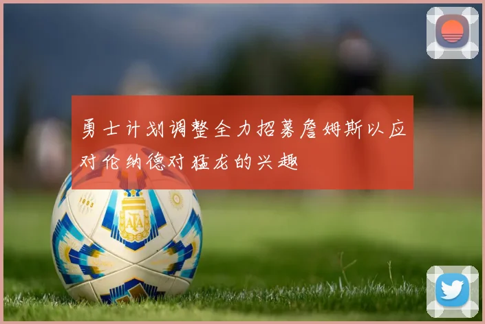 勇士计划调整全力招募詹姆斯以应对伦纳德对猛龙的兴趣