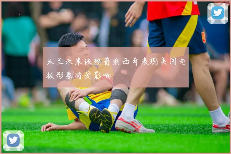 米兰未来依赖普利西奇表现美国老板形象将受影响