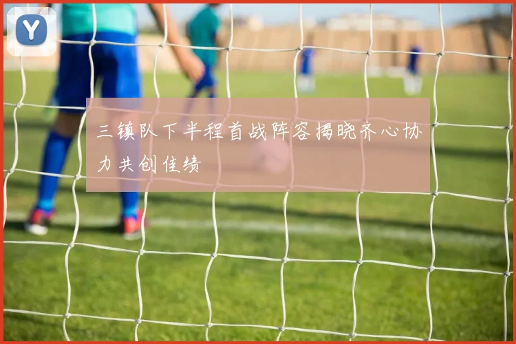 三镇队下半程首战阵容揭晓齐心协力共创佳绩