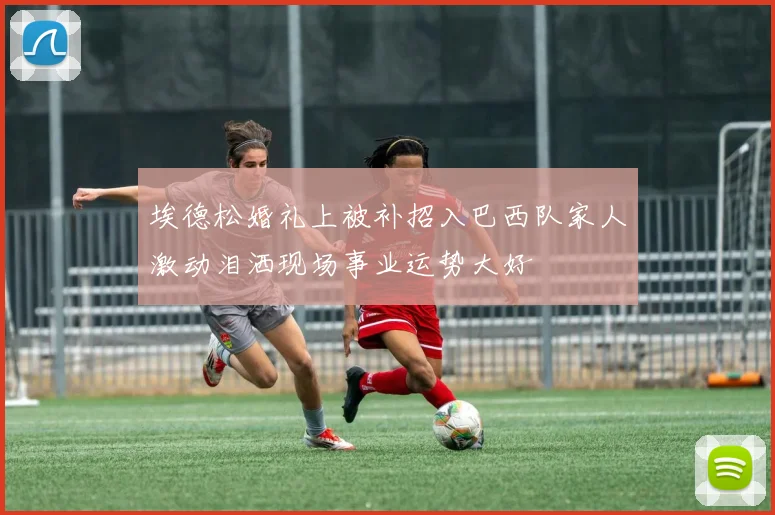 埃德松婚礼上被补招入巴西队家人激动泪洒现场事业运势大好