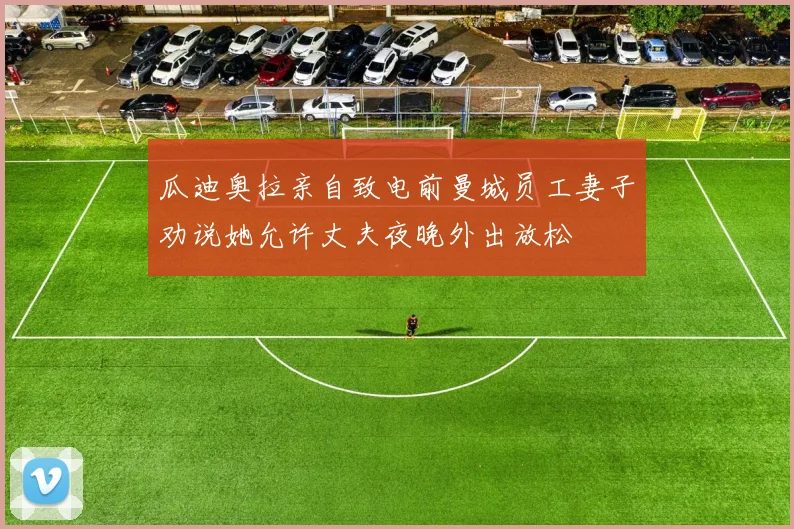 瓜迪奥拉亲自致电前曼城员工妻子劝说她允许丈夫夜晚外出放松
