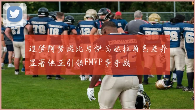 追梦阿努诺比与伊戈达拉角色差异显著他正引领FMVP争夺战