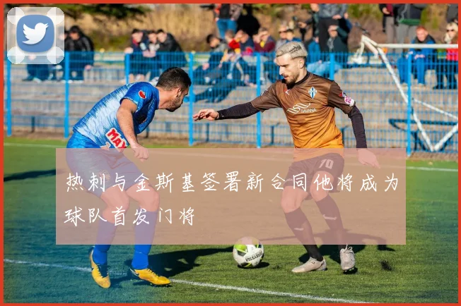 热刺与金斯基签署新合同他将成为球队首发门将